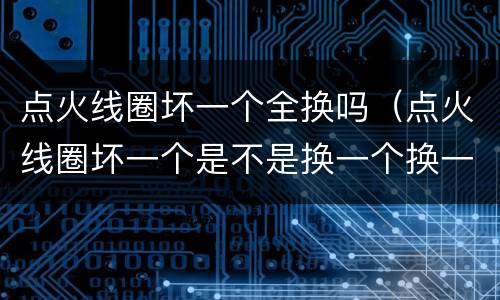 点火线圈坏一个全换吗（点火线圈坏一个是不是换一个换一个）