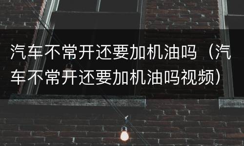 汽车不常开还要加机油吗（汽车不常开还要加机油吗视频）