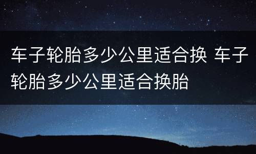 车子轮胎多少公里适合换 车子轮胎多少公里适合换胎
