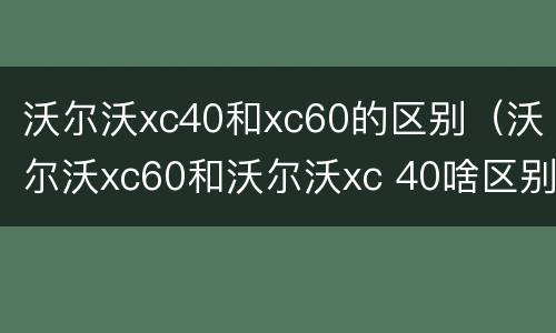 沃尔沃xc40和xc60的区别（沃尔沃xc60和沃尔沃xc 40啥区别）