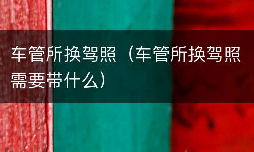 车管所换驾照（车管所换驾照需要带什么）
