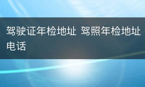驾驶证年检地址 驾照年检地址电话