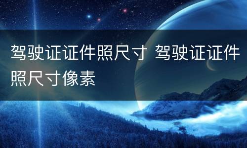 驾驶证证件照尺寸 驾驶证证件照尺寸像素