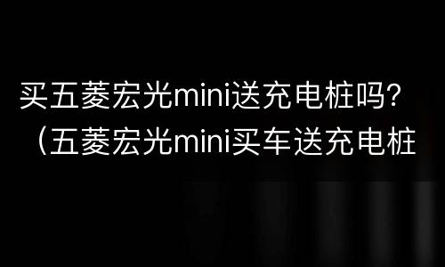 买五菱宏光mini送充电桩吗？（五菱宏光mini买车送充电桩吗）