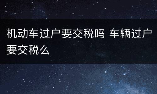 机动车过户要交税吗 车辆过户要交税么