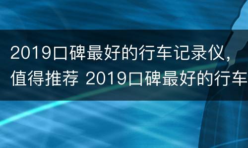 2019口碑最好的行车记录仪，值得推荐 2019口碑最好的行车记录仪,值得推荐吗