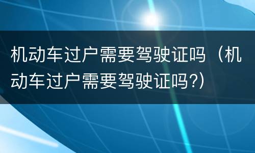 机动车过户需要驾驶证吗（机动车过户需要驾驶证吗?）