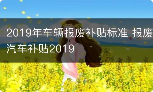 2019年车辆报废补贴标准 报废汽车补贴2019