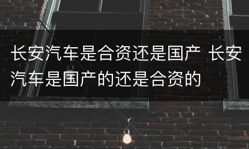 长安汽车是合资还是国产 长安汽车是国产的还是合资的