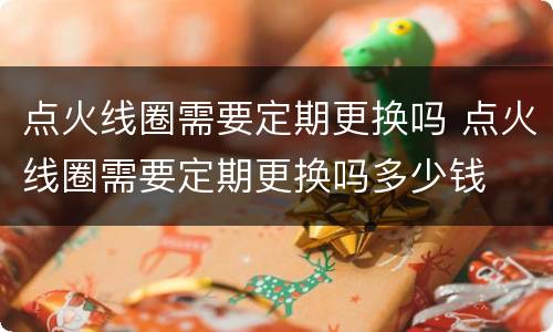 点火线圈需要定期更换吗 点火线圈需要定期更换吗多少钱