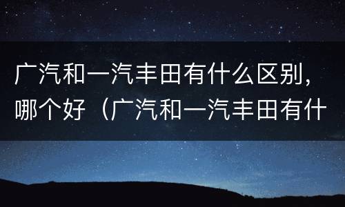 广汽和一汽丰田有什么区别，哪个好（广汽和一汽丰田有什么区别,哪个好）