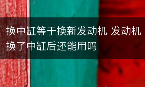换中缸等于换新发动机 发动机换了中缸后还能用吗