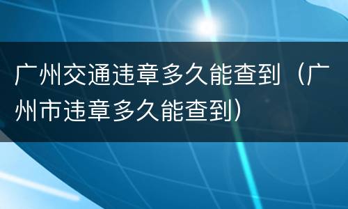 广州交通违章多久能查到（广州市违章多久能查到）