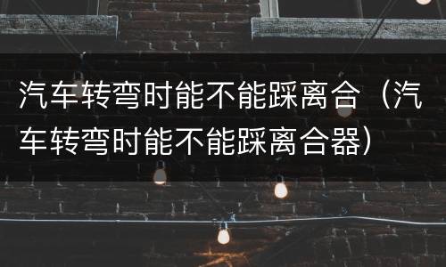 汽车转弯时能不能踩离合（汽车转弯时能不能踩离合器）