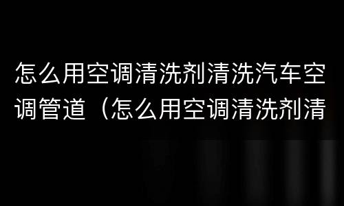怎么用空调清洗剂清洗汽车空调管道（怎么用空调清洗剂清洗汽车空调管道视频）
