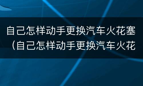 自己怎样动手更换汽车火花塞（自己怎样动手更换汽车火花塞视频教程）