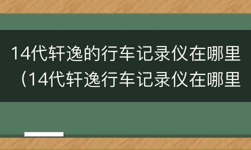 14代轩逸的行车记录仪在哪里（14代轩逸行车记录仪在哪里打开）