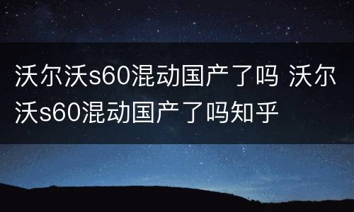 沃尔沃s60混动国产了吗 沃尔沃s60混动国产了吗知乎