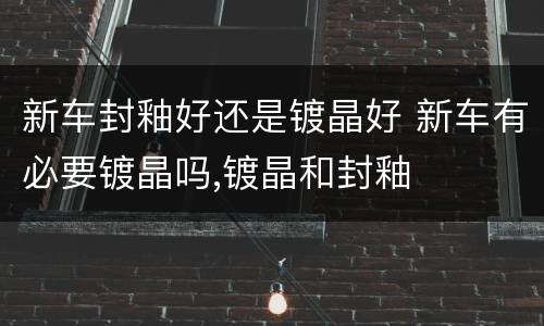 新车封釉好还是镀晶好 新车有必要镀晶吗,镀晶和封釉