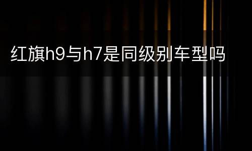 红旗h9与h7是同级别车型吗