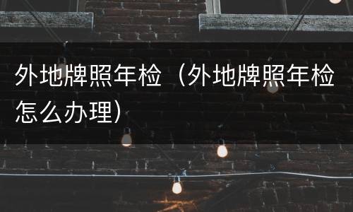 外地牌照年检（外地牌照年检怎么办理）
