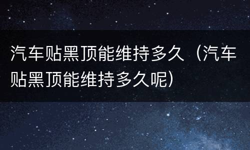 汽车贴黑顶能维持多久（汽车贴黑顶能维持多久呢）