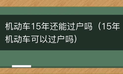 机动车15年还能过户吗（15年机动车可以过户吗）