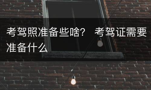 考驾照准备些啥？ 考驾证需要准备什么