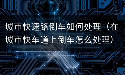 城市快速路倒车如何处理（在城市快车道上倒车怎么处理）