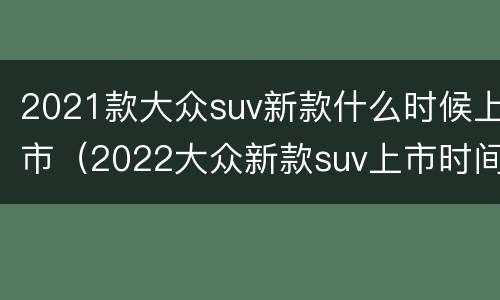 2021款大众suv新款什么时候上市（2022大众新款suv上市时间）