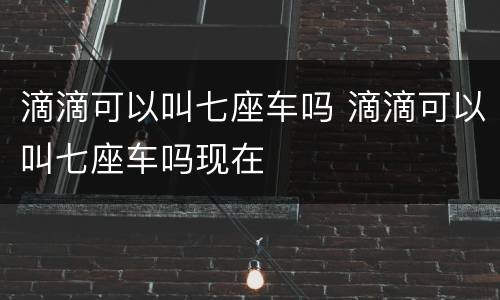 滴滴可以叫七座车吗 滴滴可以叫七座车吗现在