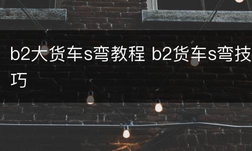 b2大货车s弯教程 b2货车s弯技巧