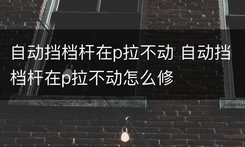 自动挡档杆在p拉不动 自动挡档杆在p拉不动怎么修