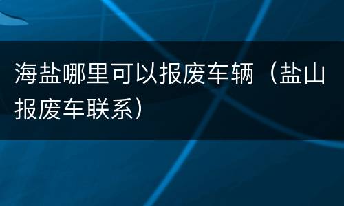 海盐哪里可以报废车辆（盐山报废车联系）