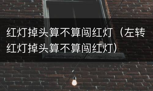 红灯掉头算不算闯红灯（左转红灯掉头算不算闯红灯）