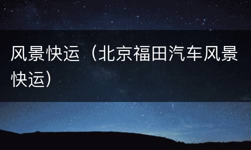 风景快运（北京福田汽车风景快运）