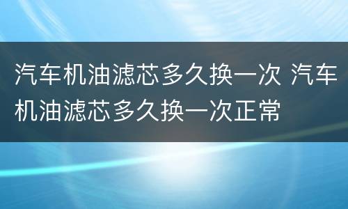 汽车机油滤芯多久换一次 汽车机油滤芯多久换一次正常