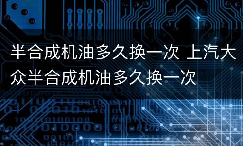 半合成机油多久换一次 上汽大众半合成机油多久换一次