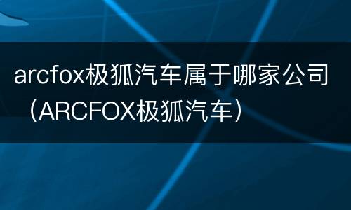 arcfox极狐汽车属于哪家公司（ARCFOX极狐汽车）