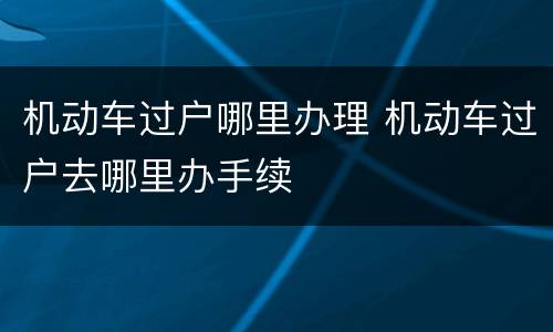 机动车过户哪里办理 机动车过户去哪里办手续