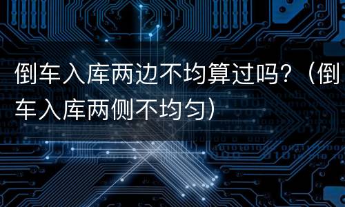倒车入库两边不均算过吗?（倒车入库两侧不均匀）