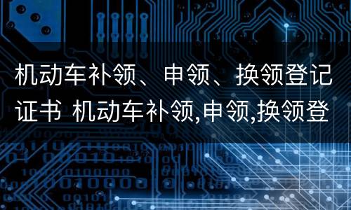 机动车补领、申领、换领登记证书 机动车补领,申领,换领登记证书的区别