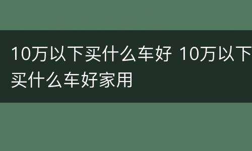 10万以下买什么车好 10万以下买什么车好家用