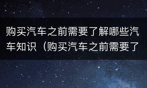 购买汽车之前需要了解哪些汽车知识（购买汽车之前需要了解哪些汽车知识和技能）