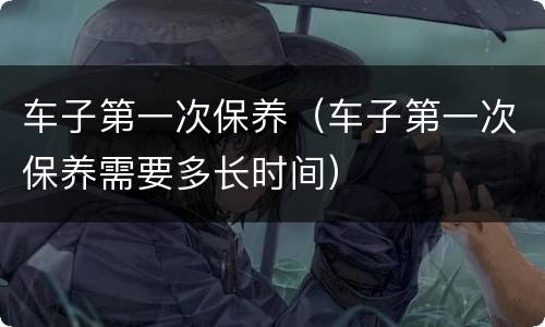 车子第一次保养（车子第一次保养需要多长时间）