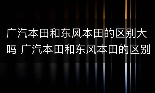 广汽本田和东风本田的区别大吗 广汽本田和东风本田的区别大吗图片