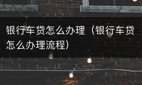银行车贷怎么办理（银行车贷怎么办理流程）