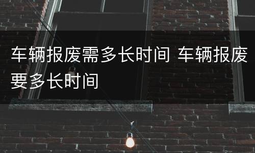 车辆报废需多长时间 车辆报废要多长时间