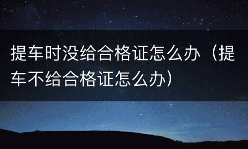 提车时没给合格证怎么办（提车不给合格证怎么办）