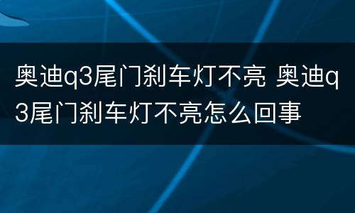 奥迪q3尾门刹车灯不亮 奥迪q3尾门刹车灯不亮怎么回事